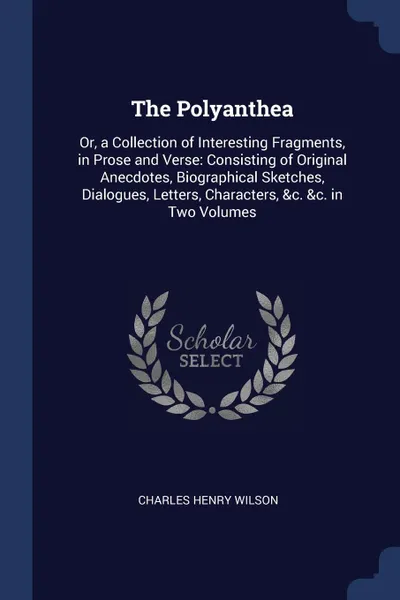 Обложка книги The Polyanthea. Or, a Collection of Interesting Fragments, in Prose and Verse: Consisting of Original Anecdotes, Biographical Sketches, Dialogues, Letters, Characters, .c. .c. in Two Volumes, Charles Henry Wilson