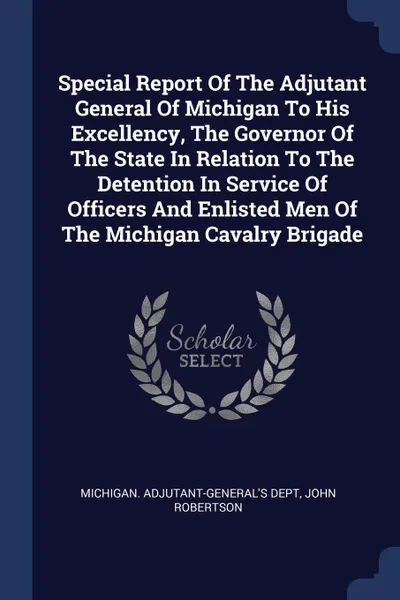 Обложка книги Special Report Of The Adjutant General Of Michigan To His Excellency, The Governor Of The State In Relation To The Detention In Service Of Officers And Enlisted Men Of The Michigan Cavalry Brigade, Michigan. Adjutant-General's Dept, John Robertson