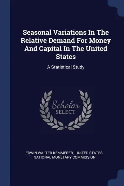 Обложка книги Seasonal Variations In The Relative Demand For Money And Capital In The United States. A Statistical Study, Edwin Walter Kemmerer