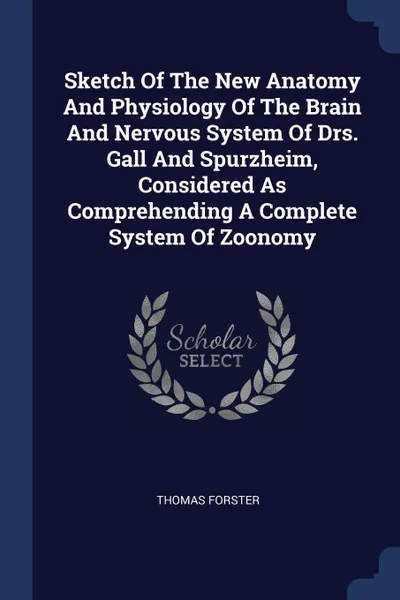 Обложка книги Sketch Of The New Anatomy And Physiology Of The Brain And Nervous System Of Drs. Gall And Spurzheim, Considered As Comprehending A Complete System Of Zoonomy, Thomas Forster