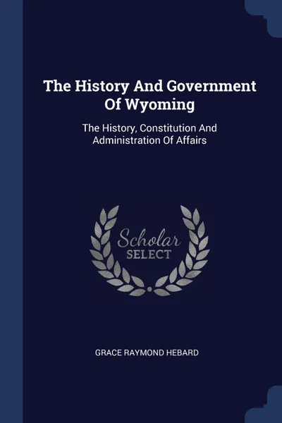 Обложка книги The History And Government Of Wyoming. The History, Constitution And Administration Of Affairs, Grace Raymond Hebard