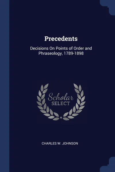 Обложка книги Precedents. Decisions On Points of Order and Phraseology, 1789-1898, Charles W. Johnson