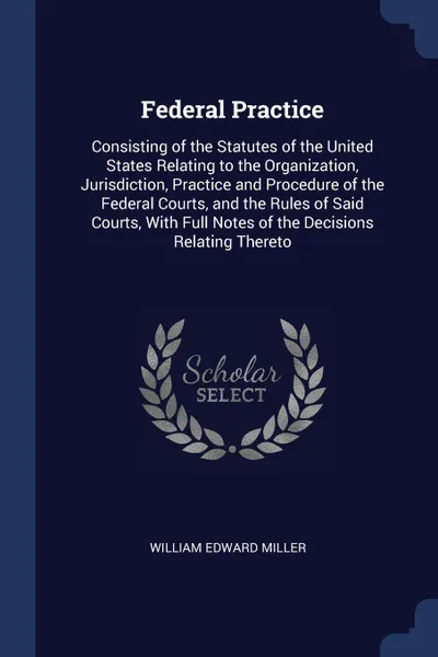 Обложка книги Federal Practice. Consisting of the Statutes of the United States Relating to the Organization, Jurisdiction, Practice and Procedure of the Federal Courts, and the Rules of Said Courts, With Full Notes of the Decisions Relating Thereto, William Edward Miller