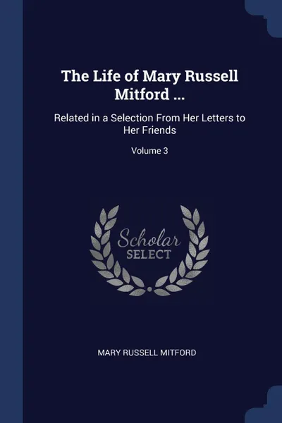 Обложка книги The Life of Mary Russell Mitford ... Related in a Selection From Her Letters to Her Friends; Volume 3, Mary Russell Mitford