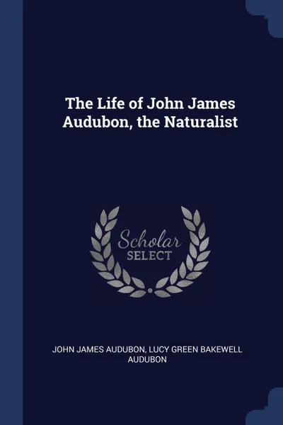 Обложка книги The Life of John James Audubon, the Naturalist, John James Audubon, Lucy Green Bakewell Audubon