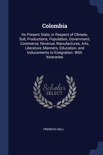 Обложка книги Colombia. Its Present State, in Respect of Climate, Soil, Productions, Population, Government, Commerce, Revenue, Manufactures, Arts, Literature, Manners, Education, and Inducements to Emigration. With Itineraries, Francis Hall