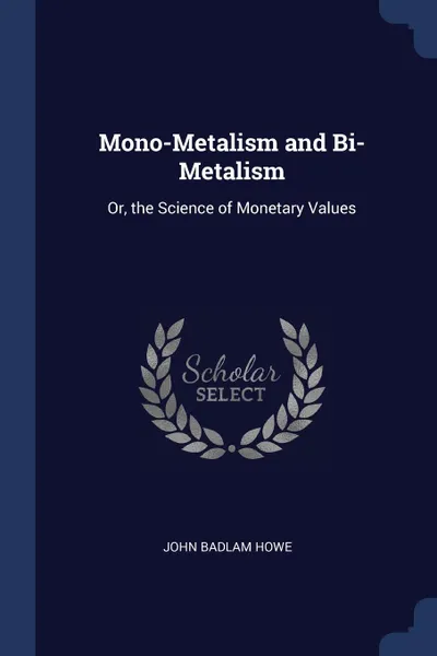 Обложка книги Mono-Metalism and Bi-Metalism. Or, the Science of Monetary Values, John Badlam Howe