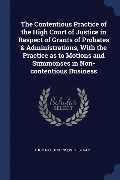 Обложка книги The Contentious Practice of the High Court of Justice in Respect of Grants of Probates . Administrations, With the Practice as to Motions and Summonses in Non-contentious Business, Thomas Hutchinson Tristram