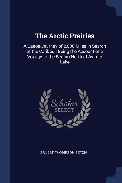 Обложка книги The Arctic Prairies. A Canoe-Journey of 2,000 Miles in Search of the Caribou ; Being the Account of a Voyage to the Region North of Aylmer Lake, Ernest Thompson Seton