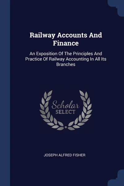 Обложка книги Railway Accounts And Finance. An Exposition Of The Principles And Practice Of Railway Accounting In All Its Branches, Joseph Alfred Fisher