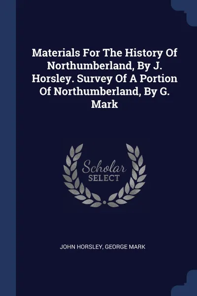 Обложка книги Materials For The History Of Northumberland, By J. Horsley. Survey Of A Portion Of Northumberland, By G. Mark, John Horsley, George Mark