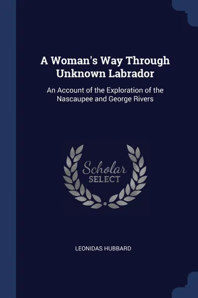 Обложка книги A Woman.s Way Through Unknown Labrador. An Account of the Exploration of the Nascaupee and George Rivers, Leonidas Hubbard