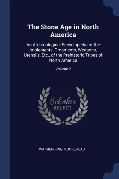 Обложка книги The Stone Age in North America. An Archaeological Encyclopedia of the Implements, Ornaments, Weapons, Utensils, Etc., of the Prehistoric Tribes of North America; Volume 2, Warren King Moorehead