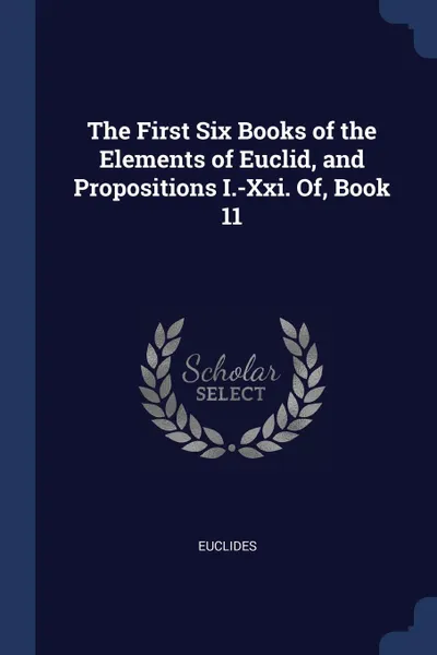 Обложка книги The First Six Books of the Elements of Euclid, and Propositions I.-Xxi. Of, Book 11, Euclides