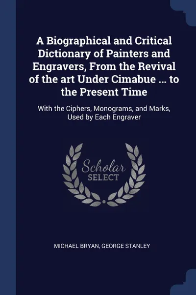 Обложка книги A Biographical and Critical Dictionary of Painters and Engravers, From the Revival of the art Under Cimabue ... to the Present Time. With the Ciphers, Monograms, and Marks, Used by Each Engraver, Michael Bryan, George Stanley