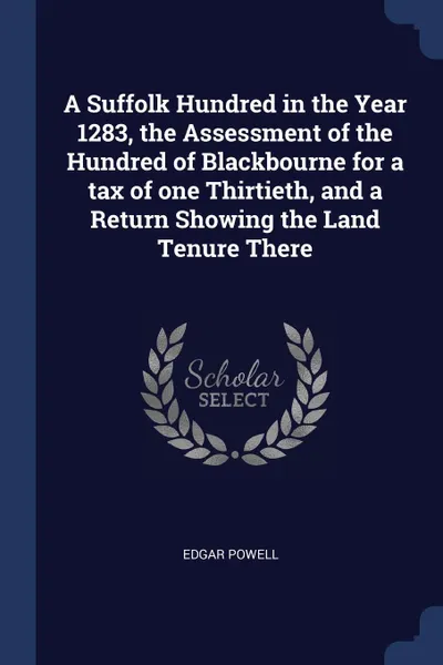 Обложка книги A Suffolk Hundred in the Year 1283, the Assessment of the Hundred of Blackbourne for a tax of one Thirtieth, and a Return Showing the Land Tenure There, Edgar Powell