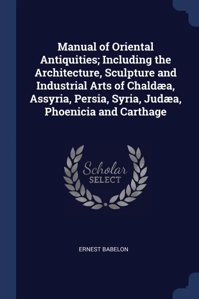 Обложка книги Manual of Oriental Antiquities; Including the Architecture, Sculpture and Industrial Arts of Chaldaea, Assyria, Persia, Syria, Judaea, Phoenicia and Carthage, Ernest Babelon