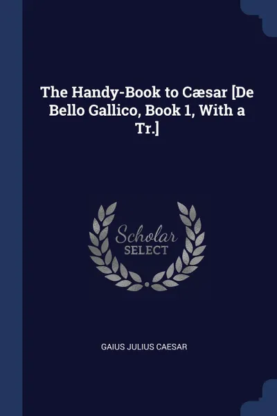 Обложка книги The Handy-Book to Caesar .De Bello Gallico, Book 1, With a Tr.., Gaius Julius Caesar