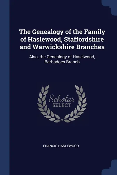 Обложка книги The Genealogy of the Family of Haslewood, Staffordshire and Warwickshire Branches. Also, the Genealogy of Haselwood, Barbadoes Branch, Francis Haslewood