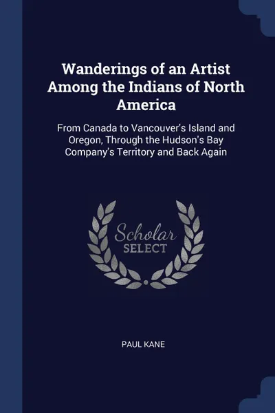 Обложка книги Wanderings of an Artist Among the Indians of North America. From Canada to Vancouver.s Island and Oregon, Through the Hudson.s Bay Company.s Territory and Back Again, Paul Kane