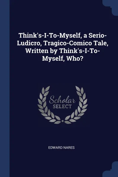 Обложка книги Think.s-I-To-Myself, a Serio-Ludicro, Tragico-Comico Tale, Written by Think.s-I-To-Myself, Who., Edward Nares