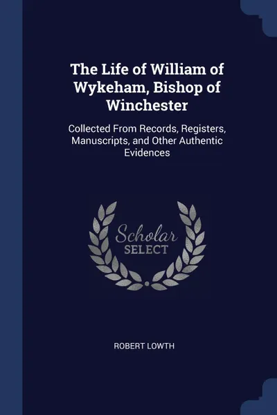 Обложка книги The Life of William of Wykeham, Bishop of Winchester. Collected From Records, Registers, Manuscripts, and Other Authentic Evidences, Robert Lowth