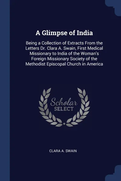 Обложка книги A Glimpse of India. Being a Collection of Extracts From the Letters Dr. Clara A. Swain, First Medical Missionary to India of the Woman.s Foreign Missionary Society of the Methodist Episcopal Church in America, Clara A. Swain