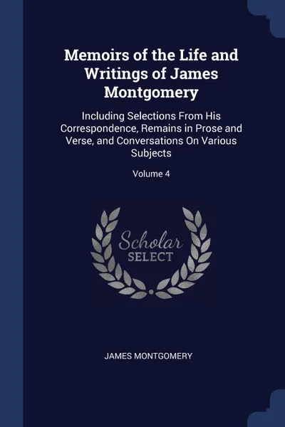 Обложка книги Memoirs of the Life and Writings of James Montgomery. Including Selections From His Correspondence, Remains in Prose and Verse, and Conversations On Various Subjects; Volume 4, James Montgomery