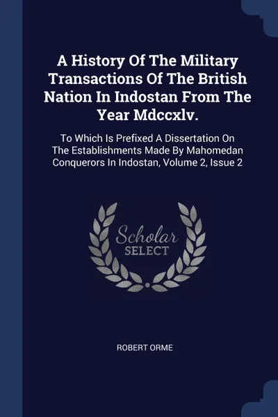 Обложка книги A History Of The Military Transactions Of The British Nation In Indostan From The Year Mdccxlv. To Which Is Prefixed A Dissertation On The Establishments Made By Mahomedan Conquerors In Indostan, Volume 2, Issue 2, Robert Orme