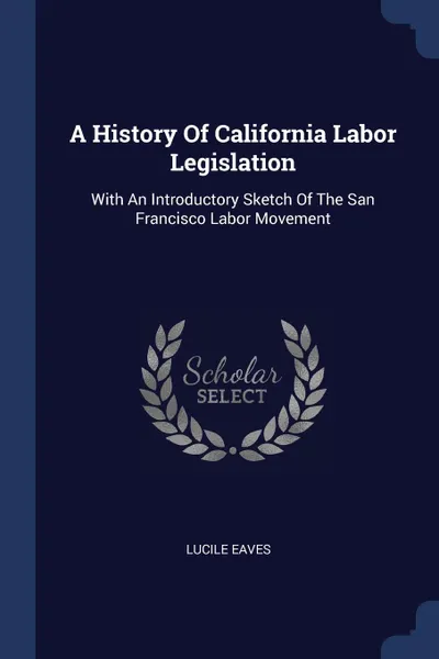 Обложка книги A History Of California Labor Legislation. With An Introductory Sketch Of The San Francisco Labor Movement, Lucile Eaves