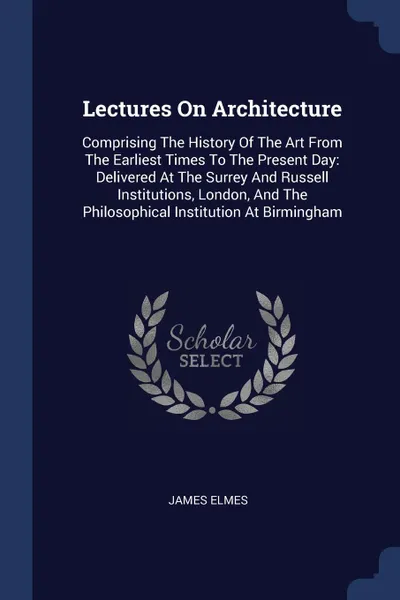 Обложка книги Lectures On Architecture. Comprising The History Of The Art From The Earliest Times To The Present Day: Delivered At The Surrey And Russell Institutions, London, And The Philosophical Institution At Birmingham, James Elmes