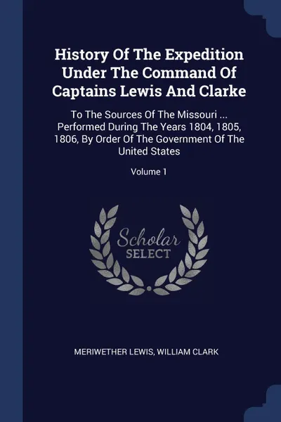 Обложка книги History Of The Expedition Under The Command Of Captains Lewis And Clarke. To The Sources Of The Missouri ... Performed During The Years 1804, 1805, 1806, By Order Of The Government Of The United States; Volume 1, Meriwether Lewis, William Clark