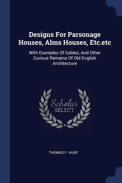 Обложка книги Designs For Parsonage Houses, Alms Houses, Etc.etc. With Examples Of Gables, And Other Curious Remains Of Old English Architecture, Thomas F. Hunt