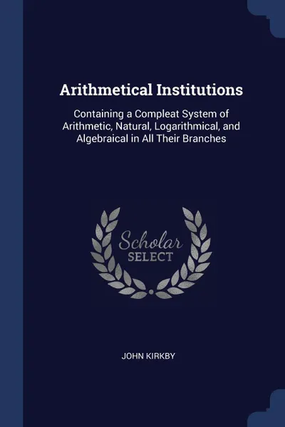 Обложка книги Arithmetical Institutions. Containing a Compleat System of Arithmetic, Natural, Logarithmical, and Algebraical in All Their Branches, John Kirkby