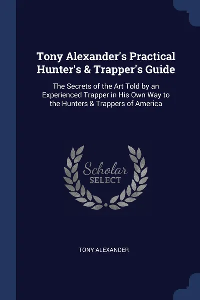 Обложка книги Tony Alexander.s Practical Hunter.s . Trapper.s Guide. The Secrets of the Art Told by an Experienced Trapper in His Own Way to the Hunters . Trappers of America, Tony Alexander