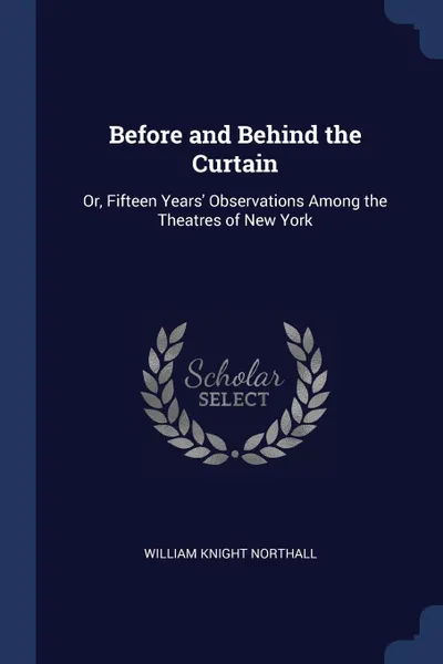 Обложка книги Before and Behind the Curtain. Or, Fifteen Years. Observations Among the Theatres of New York, William Knight Northall