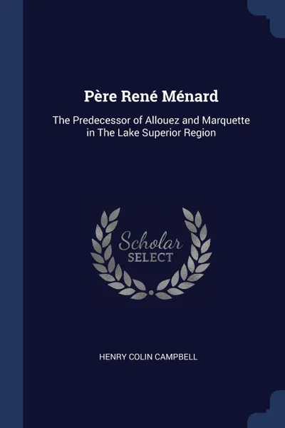 Обложка книги Pere Rene Menard. The Predecessor of Allouez and Marquette in The Lake Superior Region, Henry Colin Campbell