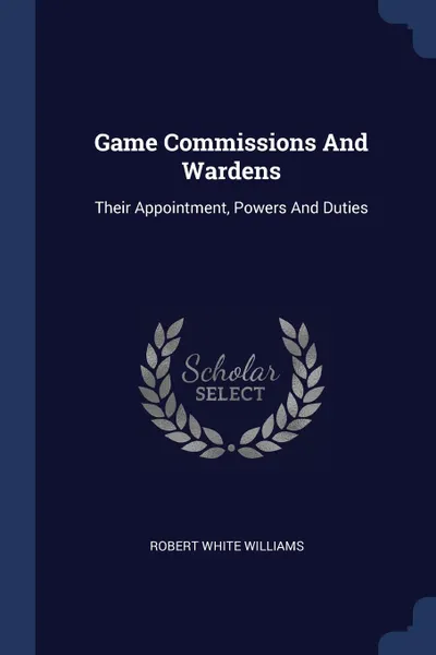 Обложка книги Game Commissions And Wardens. Their Appointment, Powers And Duties, Robert White Williams