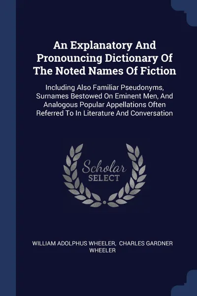 Обложка книги An Explanatory And Pronouncing Dictionary Of The Noted Names Of Fiction. Including Also Familiar Pseudonyms, Surnames Bestowed On Eminent Men, And Analogous Popular Appellations Often Referred To In Literature And Conversation, William Adolphus Wheeler