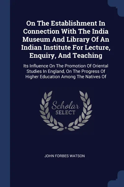 Обложка книги On The Establishment In Connection With The India Museum And Library Of An Indian Institute For Lecture, Enquiry, And Teaching. Its Influence On The Promotion Of Oriental Studies In England, On The Progress Of Higher Education Among The Natives Of, John Forbes Watson