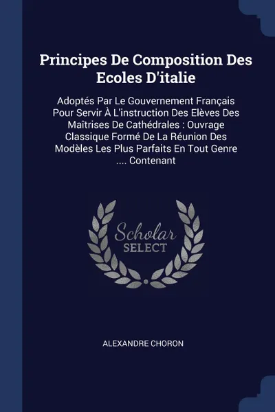 Обложка книги Principes De Composition Des Ecoles D.italie. Adoptes Par Le Gouvernement Francais Pour Servir A L.instruction Des Eleves Des Maitrises De Cathedrales : Ouvrage Classique Forme De La Reunion Des Modeles Les Plus Parfaits En Tout Genre .... Contenant, Alexandre Choron