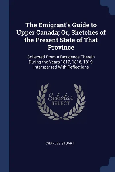 Обложка книги The Emigrant.s Guide to Upper Canada; Or, Sketches of the Present State of That Province. Collected From a Residence Therein During the Years 1817, 1818, 1819, Interspersed With Reflections, Charles Stuart