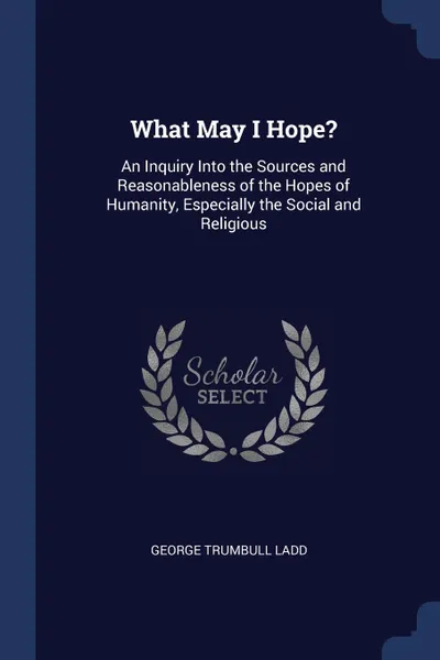 Обложка книги What May I Hope.. An Inquiry Into the Sources and Reasonableness of the Hopes of Humanity, Especially the Social and Religious, George Trumbull Ladd