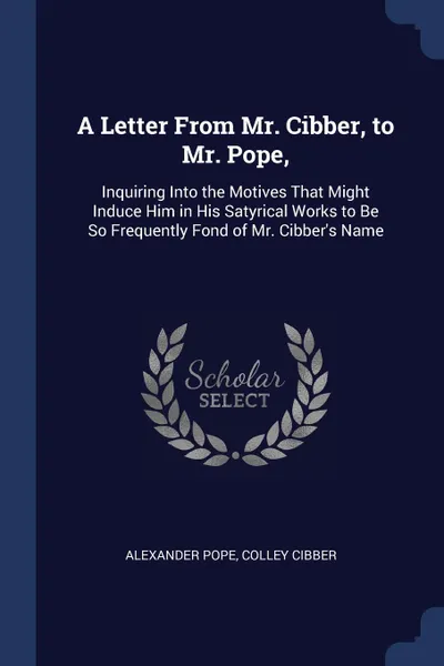 Обложка книги A Letter From Mr. Cibber, to Mr. Pope,. Inquiring Into the Motives That Might Induce Him in His Satyrical Works to Be So Frequently Fond of Mr. Cibber.s Name, Alexander Pope, Colley Cibber