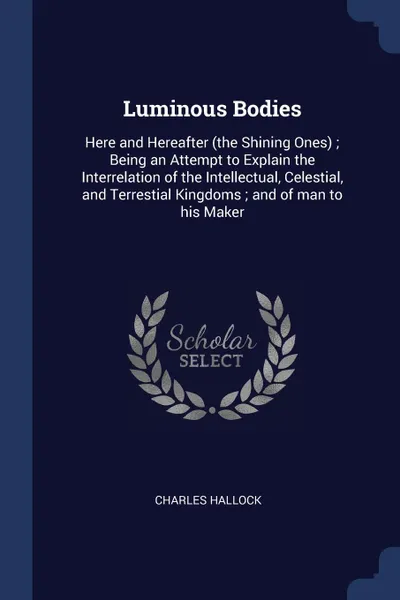 Обложка книги Luminous Bodies. Here and Hereafter (the Shining Ones) ; Being an Attempt to Explain the Interrelation of the Intellectual, Celestial, and Terrestial Kingdoms ; and of man to his Maker, Charles Hallock