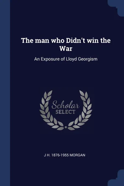 Обложка книги The man who Didn.t win the War. An Exposure of Lloyd Georgism, J H. 1876-1955 Morgan