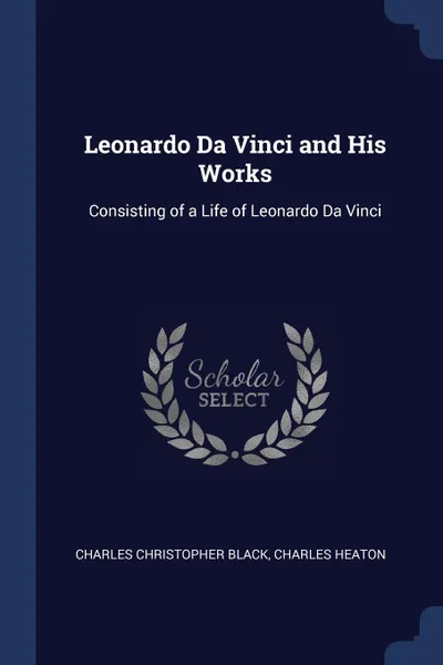 Обложка книги Leonardo Da Vinci and His Works. Consisting of a Life of Leonardo Da Vinci, Charles Christopher Black, Charles Heaton