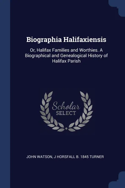 Обложка книги Biographia Halifaxiensis. Or, Halifax Families and Worthies. A Biographical and Genealogical History of Halifax Parish, John Watson, J Horsfall b. 1845 Turner