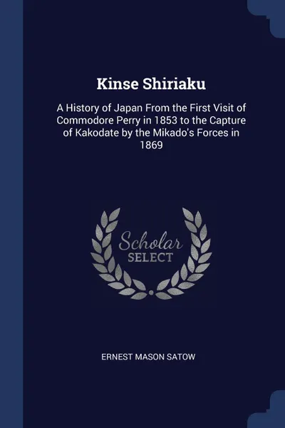 Обложка книги Kinse Shiriaku. A History of Japan From the First Visit of Commodore Perry in 1853 to the Capture of Kakodate by the Mikado.s Forces in 1869, Ernest Mason Satow