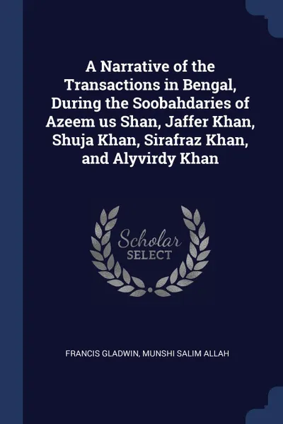 Обложка книги A Narrative of the Transactions in Bengal, During the Soobahdaries of Azeem us Shan, Jaffer Khan, Shuja Khan, Sirafraz Khan, and Alyvirdy Khan, Francis Gladwin, Munshi Salim Allah